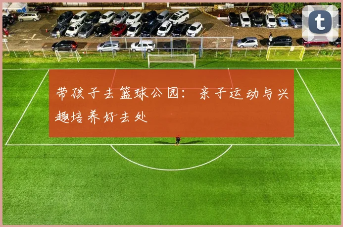 带孩子去篮球公园：亲子运动与兴趣培养好去处