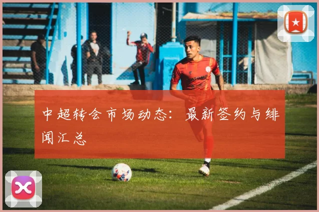 中超转会市场动态：最新签约与绯闻汇总
