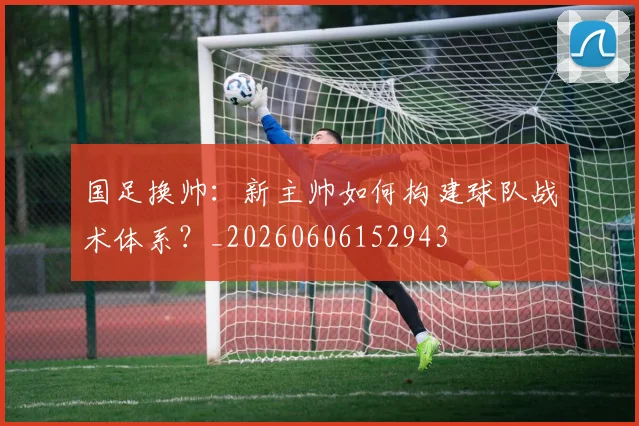 国足换帅：新主帅如何构建球队战术体系？_20260606152943