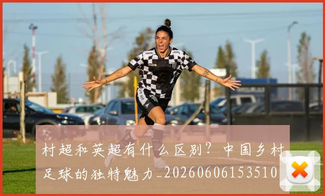 村超和英超有什么区别?中国乡村足球的独特魅力_20260606153510