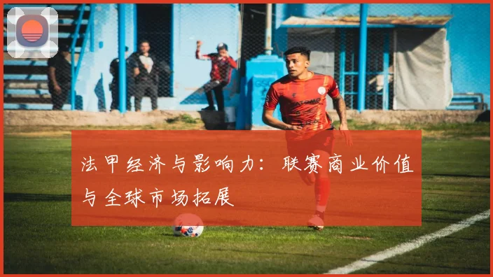法甲经济与影响力:联赛商业价值与全球市场拓展