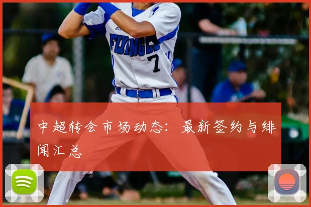 中超转会市场动态:最新签约与绯闻汇总