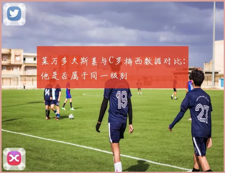 莱万多夫斯基与C罗梅西数据对比：他是否属于同一级别
