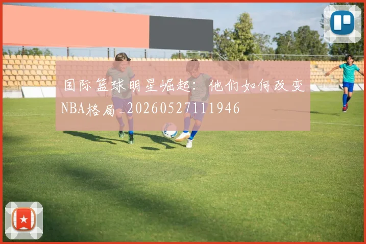国际篮球明星崛起：他们如何改变NBA格局_20260527111946