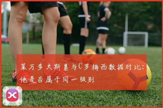 莱万多夫斯基与C罗梅西数据对比:他是否属于同一级别