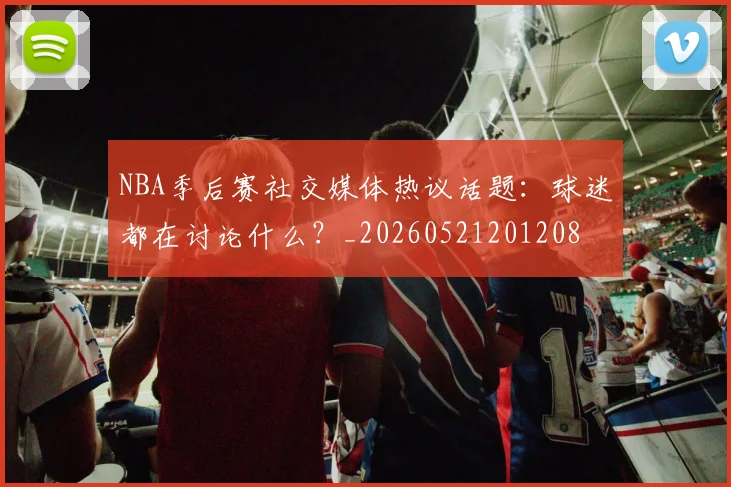 NBA季后赛社交媒体热议话题:球迷都在讨论什么?_20260521201208