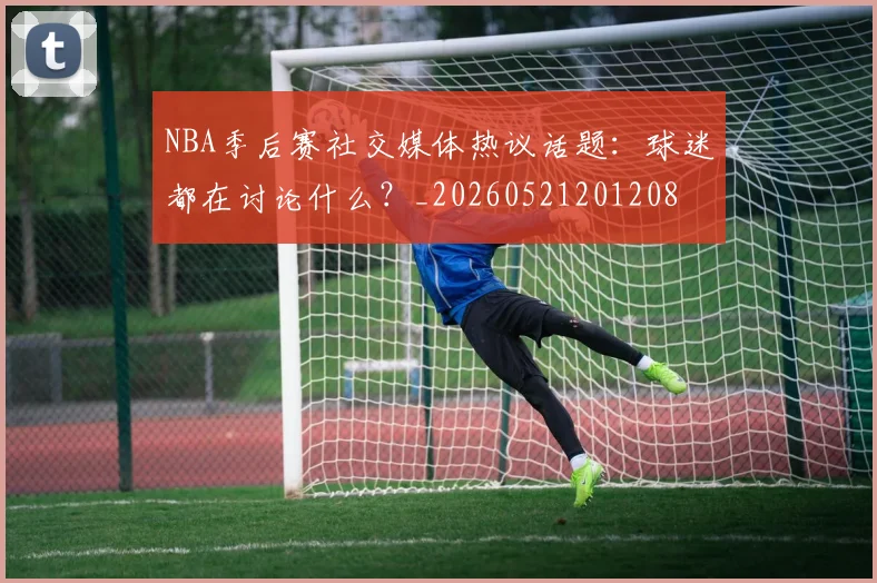 NBA季后赛社交媒体热议话题:球迷都在讨论什么?_20260521201208