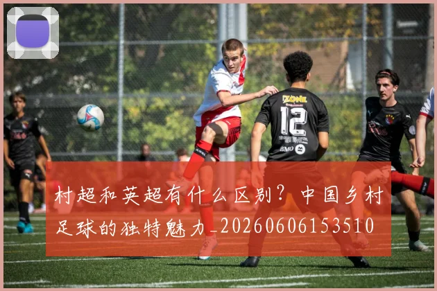 村超和英超有什么区别？中国乡村足球的独特魅力_20260606153510