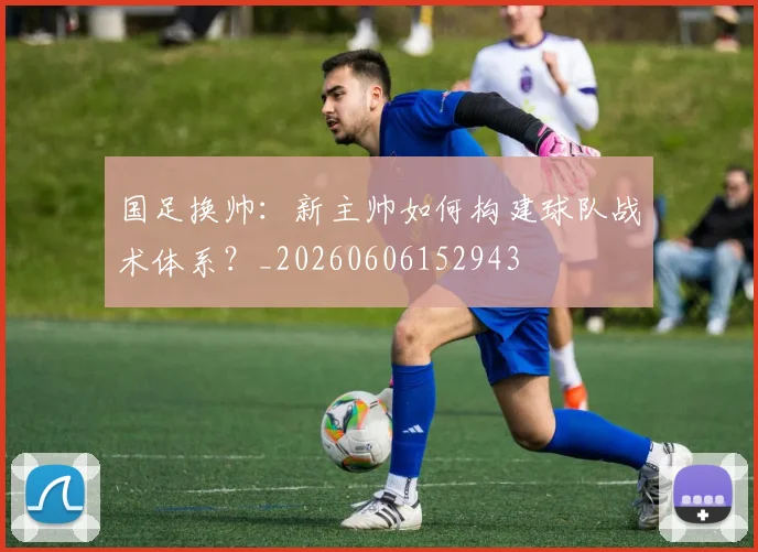 国足换帅：新主帅如何构建球队战术体系？_20260606152943