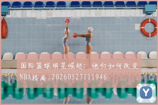 国际篮球明星崛起:他们如何改变NBA格局_20260527111946