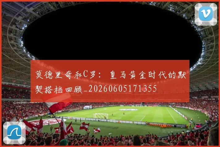 莫德里奇和C罗：皇马黄金时代的默契搭档回顾_20260605171355