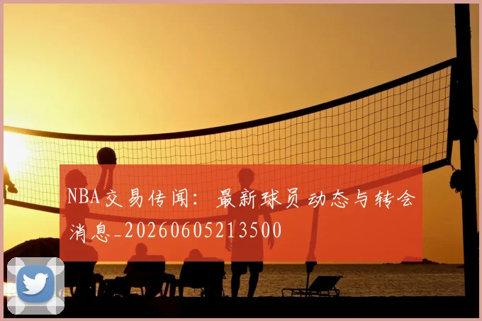 NBA交易传闻：最新球员动态与转会消息_20260605213500