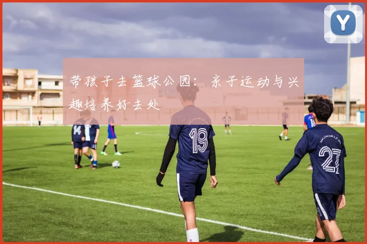 带孩子去篮球公园：亲子运动与兴趣培养好去处