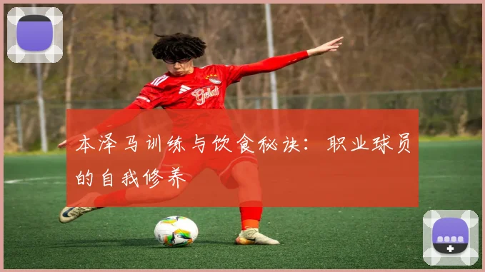 本泽马训练与饮食秘诀：职业球员的自我修养