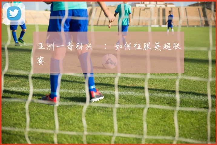 亚洲一哥孙兴慜:如何征服英超联赛